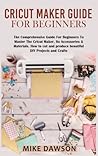 Cricut Maker Guide for Beginners: The Comprehensive Guide For Beginners To Master The Cricut Maker, Its Accessories & Materials. How to cut and produce beautiful DIY projects and crafts