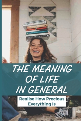 The Meaning Of Life In General: Realise How Precious Everything Is: Better Understand About Spirituality And Reality In The Future