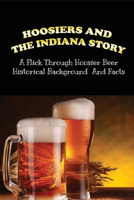 Hoosiers And the Indiana Story: A Flick Through Hoosier Beer Historical Background And Facts: Complete History Of Brewing In Indiana