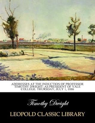 Addresses at the Induction of Professor Timothy Dwight: As President of Yale College. Thursday, July 1, 1886