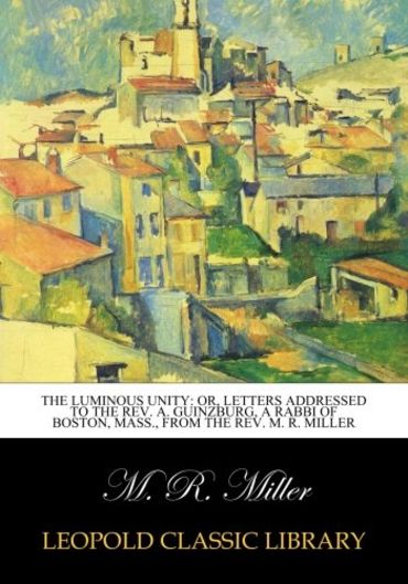 The luminous unity: or, Letters addressed to the Rev. A. Guinzburg, a rabbi of Boston, Mass., from the Rev. M. R. Miller