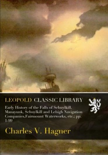 Early History of the Falls of Schuylkill, Manayunk, Schuylkill and Lehigh Navigation Companies,Fairmount Waterworks, etc.; pp. 1-99 (Paperback)