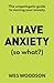 I Have Anxiety (So What?): The Unapologetic Guide to Overcoming Your Anxiety