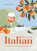 How to Be Italian: Eat, Drink, Dress, Travel and Love La Dolce Vita