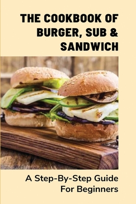 The Cookbook Of Burger, Sub & Sandwich: A Step-By-Step Guide For Beginners: Instructions To Make A Convinient Sub By Yourself