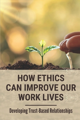How Ethics Can Improve Our Work Lives: Developing Trust-Based Relationships: Ethical Leadership