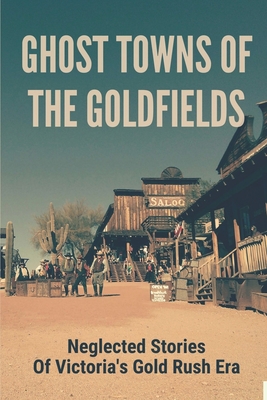 Ghost Towns Of The Goldfields: Neglected Stories Of Victoria's Gold Rush Era: Victorian Gold Towns