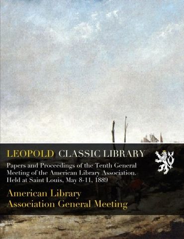 Papers and Proceedings of the Tenth General Meeting of the American Library Association. Held at Saint Louis, May 8-11, 1889