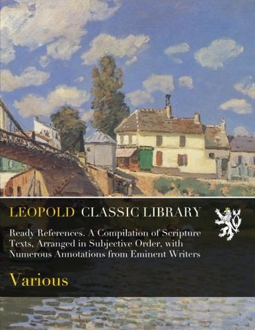 Ready References. A Compilation of Scripture Texts, Arranged in Subjective Order, with Numerous Annotations from Eminent Writers