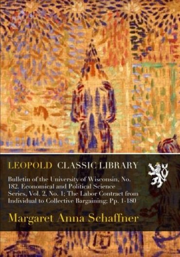 Bulletin of the University of Wisconsin, No. 182. Economical and Political Science Series, Vol. 2, No. 1; The Labor Contract from Individual to Collective Bargaining; Pp. 1-180