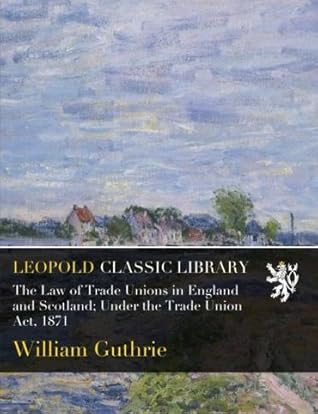The Law of Trade Unions in England and Scotland; Under the Trade Union Act, 1871