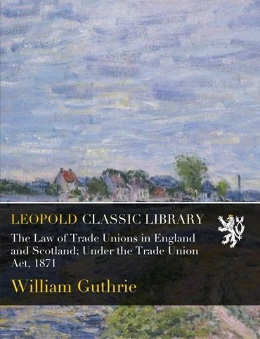 The Law of Trade Unions in England and Scotland; Under the Trade Union Act, 1871