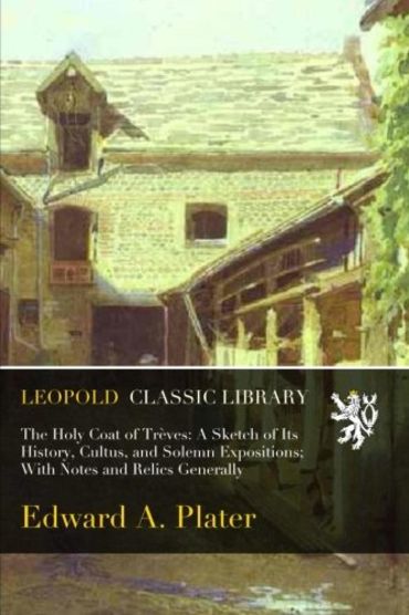 The Holy Coat of Trèves: A Sketch of Its History, Cultus, and Solemn Expositions; With Notes and Relics Generally