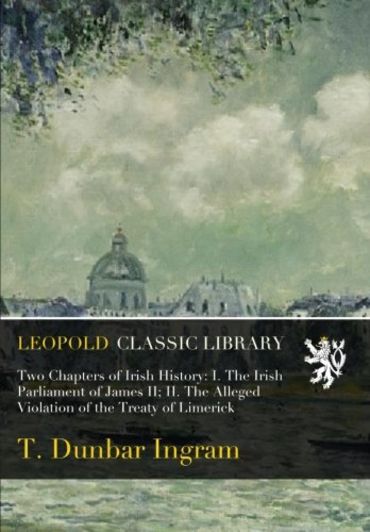 Two Chapters of Irish History: I. The Irish Parliament of James II; II. The Alleged Violation of the Treaty of Limerick