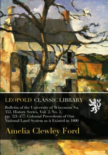 Bulletin of the University of Wisconsin No. 352, History Series, Vol. 2, No. 2, pp. 321-477: Colonial Precedents of Our National Land System as it Existed in 1800
