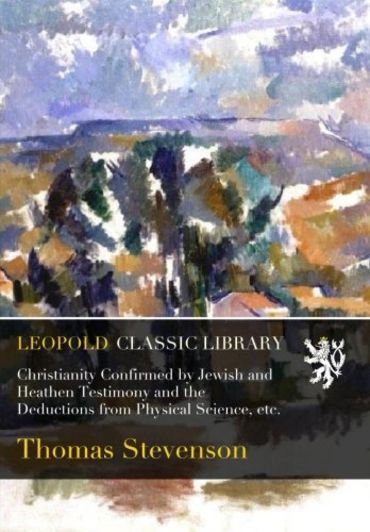 Christianity Confirmed by Jewish and Heathen Testimony and the Deductions from Physical Science, etc.