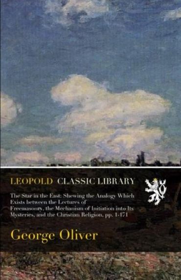 The Star in the East: Shewing the Analogy Which Exists between the Lectures of Freemasonry, the Mechanism of Initiation into Its Mysteries, and the Christian Religion, pp. 1-171