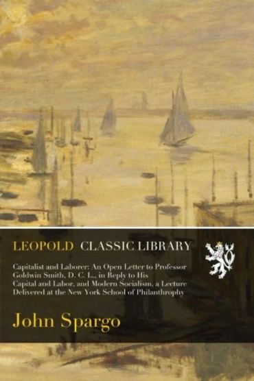 Capitalist and Laborer: An Open Letter to Professor Goldwin Smith, D. C. L., in Reply to His Capital and Labor, and Modern Socialism, a Lecture Delivered at the New York School of Philanthrophy
