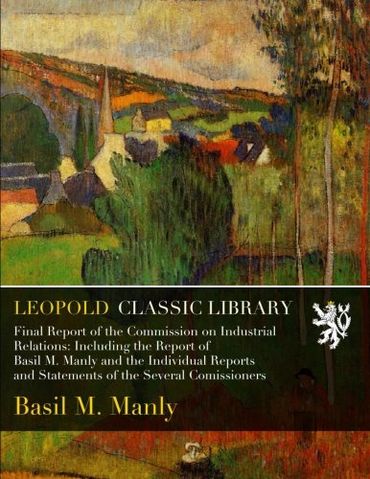 Final Report of the Commission on Industrial Relations: Including the Report of Basil M. Manly and the Individual Reports and Statements of the Several Comissioners