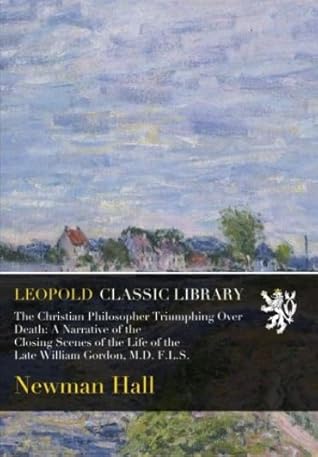 The Christian Philosopher Triumphing Over Death: A Narrative of the Closing Scenes of the Life of the Late William Gordon, M.D. F.L.S.