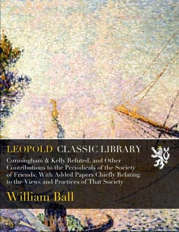 Cunningham & Kelly Refuted, and Other Contributions to the Periodicals of the Society of Friends; With Added Papers Chiefly Relating to the Views and Practices of That Society