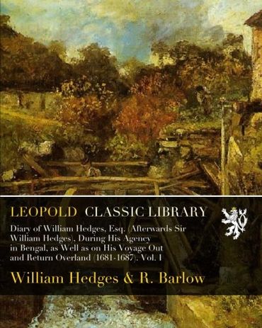 Diary of William Hedges, Esq. (Afterwards Sir William Hedges), During His Agency in Bengal, as Well as on His Voyage Out and Return Overland (1681-1687). Vol. I
