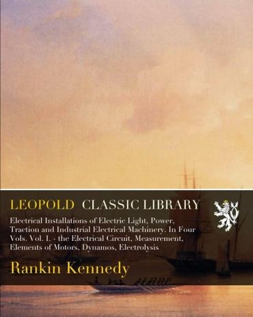 Electrical Installations of Electric Light, Power, Traction and Industrial Electrical Machinery. In Four Vols. Vol. I. - the Electrical Circuit, Measurement, Elements of Motors, Dynamos, Electrolysis