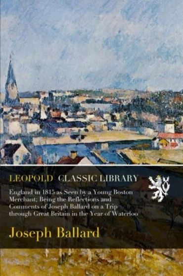 England in 1815 as Seen by a Young Boston Merchant; Being the Reflections and Comments of Joseph Ballard on a Trip through Great Britain in the Year of Waterloo
