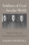 Soldiers of God in a Secular World: Catholic Theology and Twentieth-Century French Politics Soldiers of God in a Secular World: Catholic Theology and Twentieth-Century French Politics