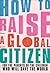 How to Raise a Global Citizen: For the Parents of the Children Who Will Save the World