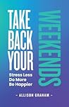Take Back Your Weekends: Stress Less. Do More. Be Happier. Take Back Your Weekends: Stress Less. Do More. Be Happier.