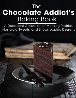 The Chocolate Addict's Baking Book: A Decadent Collection of Morning Pastries, Nostalgic Sweets, and Showstopping Desserts