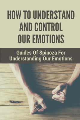 How To Understand And Control Our Emotions: Guides Of Spinoza For Understanding Our Emotions: How To Find Peace Of Mind And Happiness (Paperback)