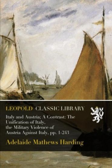 Italy and Austria; A Contrast: The Unification of Italy, the Military Violence of Austria Against Italy, pp. 1-243