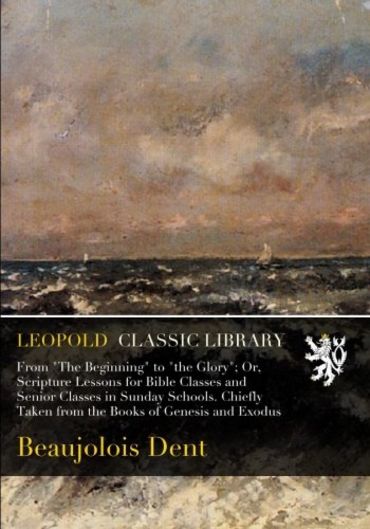 From "The Beginning" to "the Glory"; Or, Scripture Lessons for Bible Classes and Senior Classes in Sunday Schools. Chiefly Taken from the Books of Genesis and Exodus