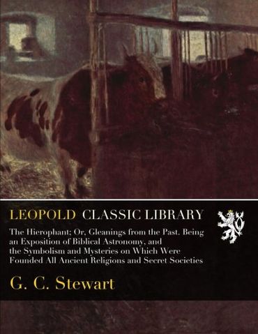 The Hierophant; Or, Gleanings from the Past. Being an Exposition of Biblical Astronomy, and the Symbolism and Mysteries on Which Were Founded All Ancient Religions and Secret Societies