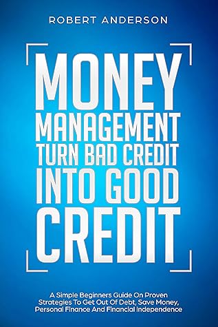 Money Management Turn Bad Credit Into Good Credit: A Simple Beginners Guide On The Best Strategies To Be Debt Free, Save Money, Personal Finance And Financial Independence