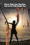 How to Make Your Own Bow and Arrow With Simple Tool: Archery and The Art of Bow Making