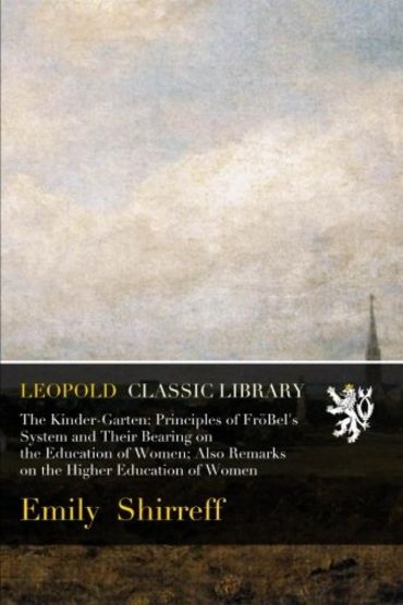 The Kinder-Garten: Principles of FröBel's System and Their Bearing on the Education of Women; Also Remarks on the Higher Education of Women