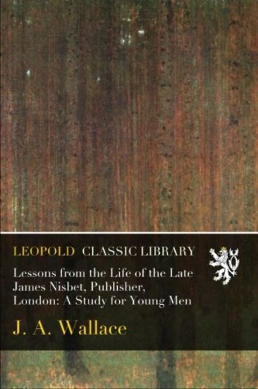 Lessons from the Life of the Late James Nisbet, Publisher, London: A Study for Young Men