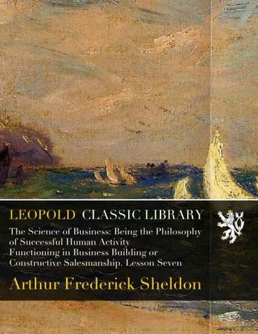 The Science of Business: Being the Philosophy of Successful Human Activity Functioning in Business Building or Constructive Salesmanship. Lesson Seven