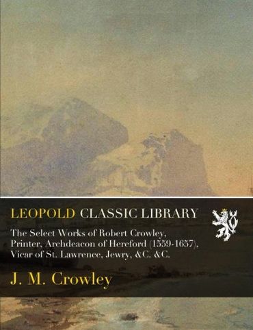The Select Works of Robert Crowley, Printer, Archdeacon of Hereford (1559-1657), Vicar of St. Lawrence, Jewry, &C. &C.