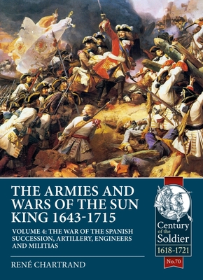 The Armies and Wars of the Sun King 1643-1715: Volume 4 - The War of the Spanish Succession, Artillery, Engineers and Militias (Century of the Soldier 1618-1721)