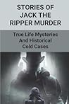 Stories Of Jack The Ripper Murder: True Life Mysteries And Historical Cold Cases: Jack The Ripper Short Stories