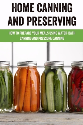 Home Canning And Preserving: How To Prepare Your Meals Using Water-Bath Canning And Pressure Canning: Canning Books For Preserving Food At Home