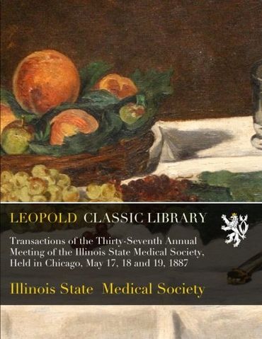 Transactions of the Thirty-Seventh Annual Meeting of the Illinois State Medical Society, Held in Chicago, May 17, 18 and 19, 1887