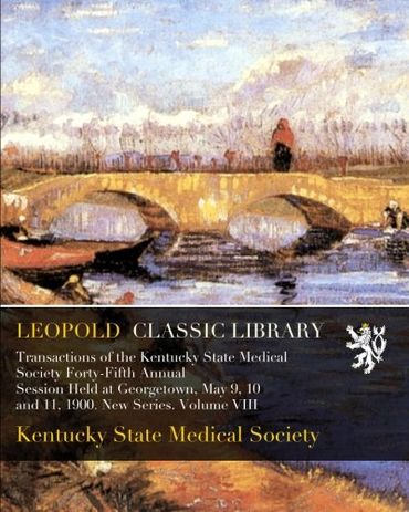 Transactions of the Kentucky State Medical Society Forty-Fifth Annual Session Held at Georgetown, May 9, 10 and 11, 1900. New Series. Volume VIII