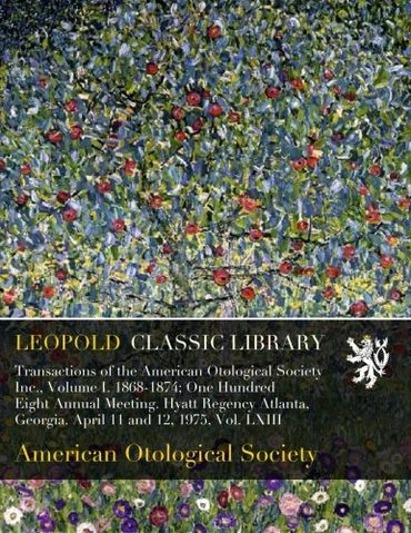 Transactions of the American Otological Society Inc., Volume I. 1868-1874; One Hundred Eight Annual Meeting. Hyatt Regency Atlanta, Georgia. April 11 and 12, 1975, Vol. LXIII