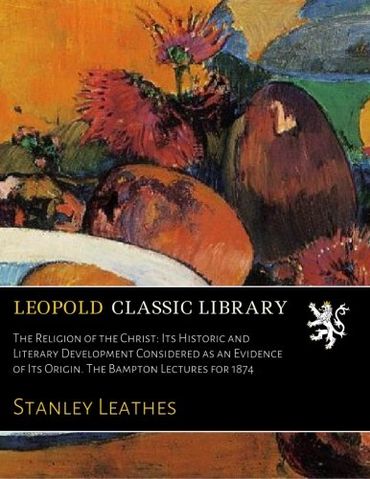 The Religion of the Christ: Its Historic and Literary Development Considered as an Evidence of Its Origin. The Bampton Lectures for 1874