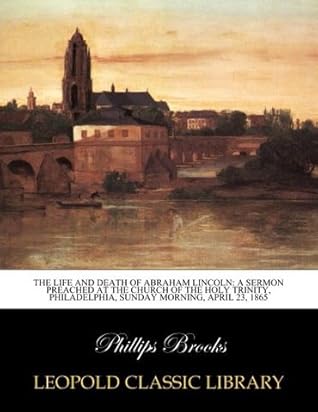 The life and death of Abraham Lincoln: a sermon preached at the Church of the Holy Trinity, Philadelphia, Sunday morning, April 23, 1865